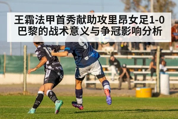 王霜法甲首秀献助攻里昂女足1-0巴黎的战术意义与争冠影响分析