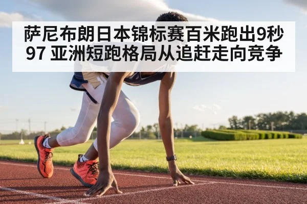 萨尼布朗日本锦标赛百米跑出9秒97 亚洲短跑格局从追赶走向竞争